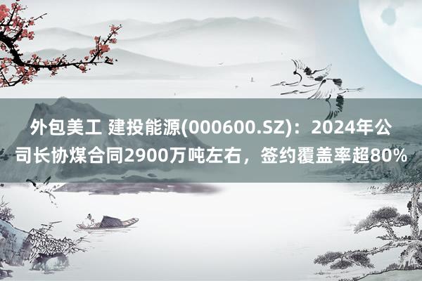 外包美工 建投能源(000600.SZ)：2024年公司长协煤合同2900万吨左右，签约覆盖率超80%