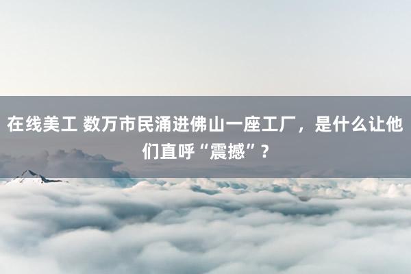 在线美工 数万市民涌进佛山一座工厂，是什么让他们直呼“震撼”？