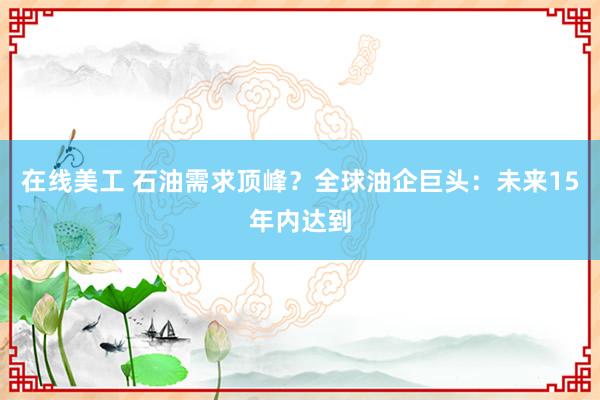 在线美工 石油需求顶峰？全球油企巨头：未来15年内达到