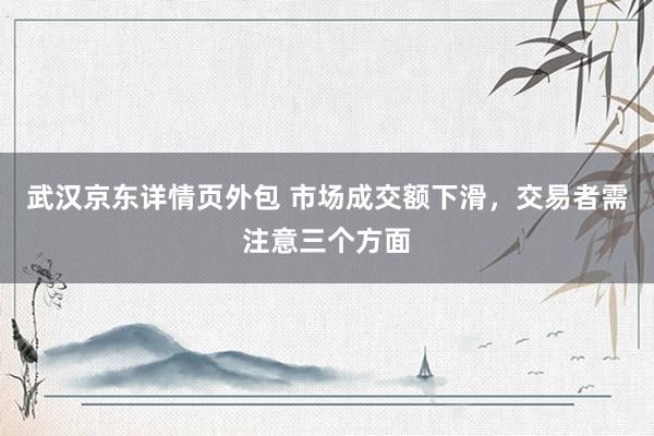 武汉京东详情页外包 市场成交额下滑，交易者需注意三个方面