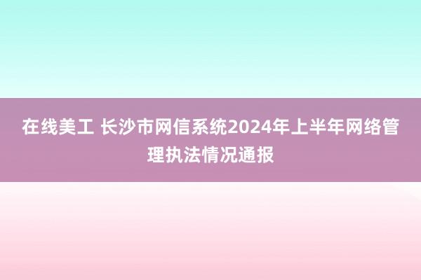 在线美工 长沙市网信系统2024年上半年网络管理执法情况通报