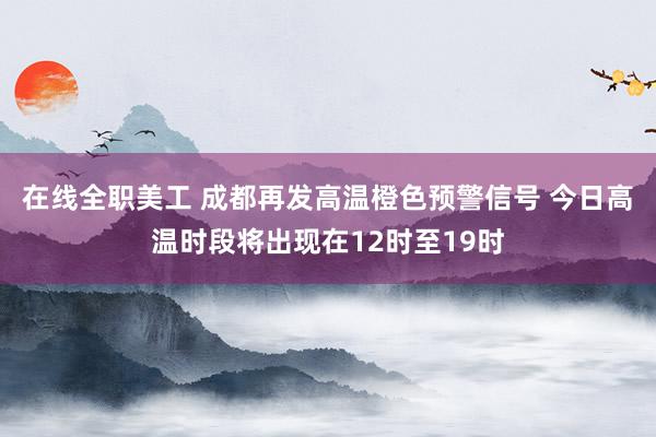 在线全职美工 成都再发高温橙色预警信号 今日高温时段将出现在12时至19时